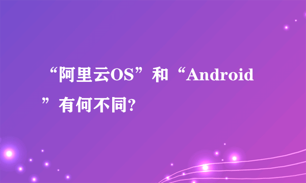 “阿里云OS”和“Android”有何不同?