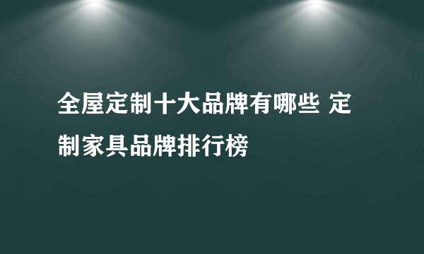 全屋定制十大品牌有哪些 定制家具品牌排行榜