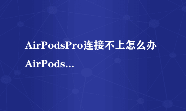 AirPodsPro连接不上怎么办 AirPodsPro连接不上原因