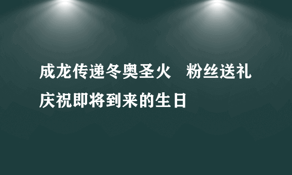 成龙传递冬奥圣火   粉丝送礼庆祝即将到来的生日