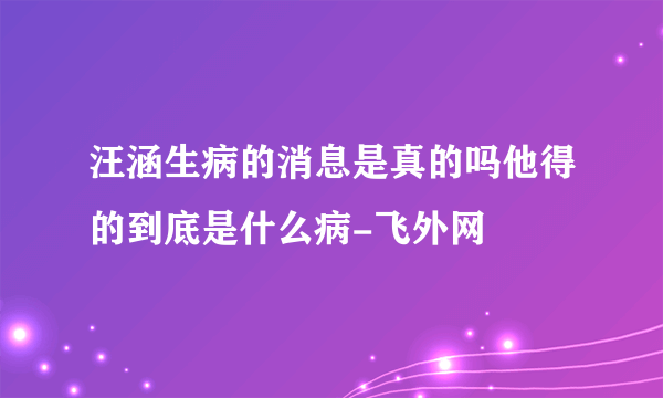 汪涵生病的消息是真的吗他得的到底是什么病-飞外网