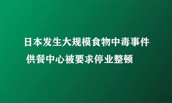 日本发生大规模食物中毒事件 供餐中心被要求停业整顿
