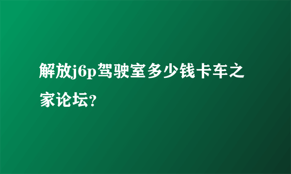 解放j6p驾驶室多少钱卡车之家论坛？