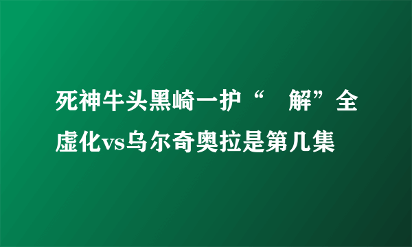 死神牛头黑崎一护“卍解”全虚化vs乌尔奇奥拉是第几集