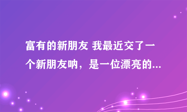富有的新朋友 我最近交了一个新朋友呐，是一位漂亮的女同学，家里非