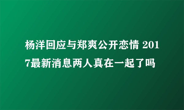 杨洋回应与郑爽公开恋情 2017最新消息两人真在一起了吗