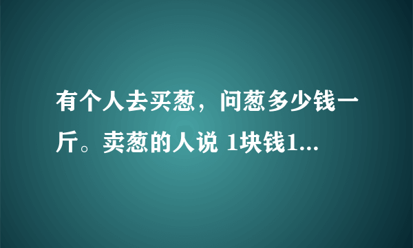 有个人去买葱，问葱多少钱一斤。卖葱的人说 1块钱1斤，这是100斤，要买100元。买葱的人又问：葱白跟葱绿分