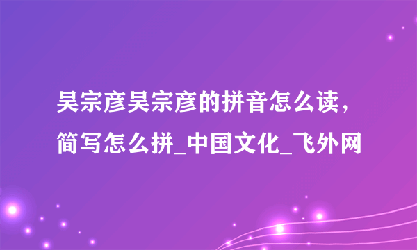 吴宗彦吴宗彦的拼音怎么读，简写怎么拼_中国文化_飞外网
