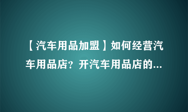 【汽车用品加盟】如何经营汽车用品店？开汽车用品店的注意事项