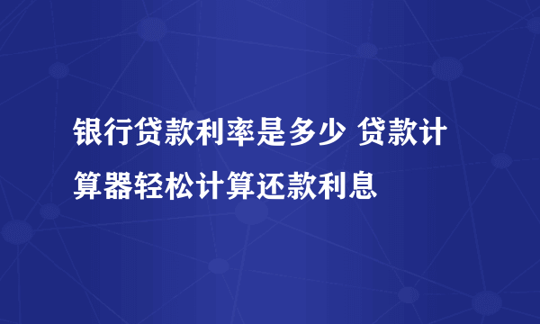 银行贷款利率是多少 贷款计算器轻松计算还款利息