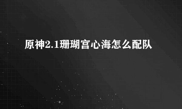 原神2.1珊瑚宫心海怎么配队