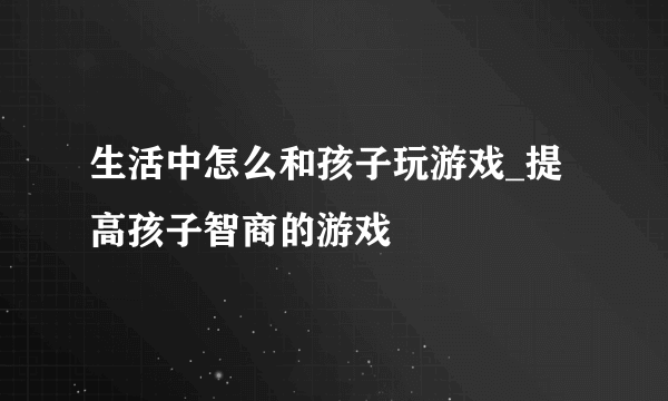 生活中怎么和孩子玩游戏_提高孩子智商的游戏