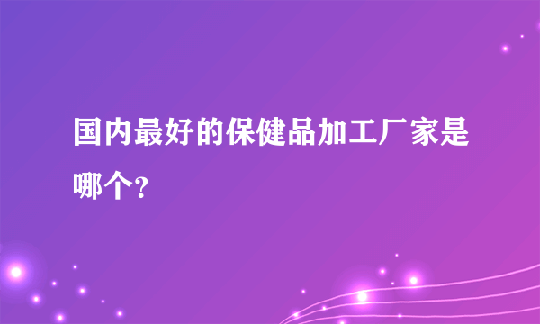国内最好的保健品加工厂家是哪个？