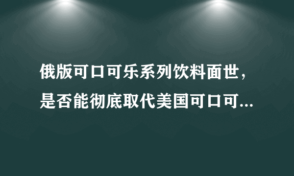 俄版可口可乐系列饮料面世，是否能彻底取代美国可口可乐的市场地位?
