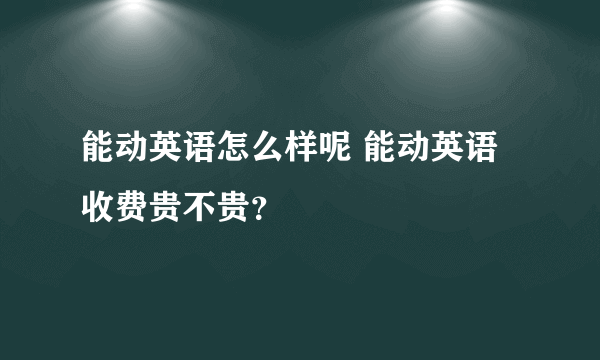 能动英语怎么样呢 能动英语收费贵不贵？
