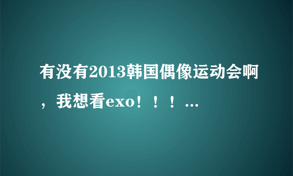 有没有2013韩国偶像运动会啊，我想看exo！！！有没有完整的？没有也行，剪辑的也ok，但时间要长一点。
