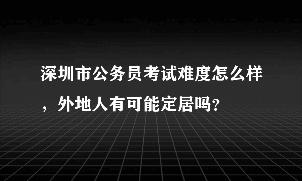 深圳市公务员考试难度怎么样，外地人有可能定居吗？