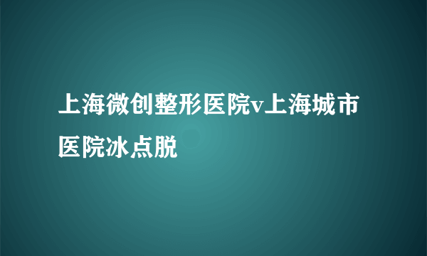 上海微创整形医院v上海城市医院冰点脱