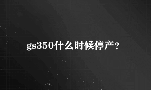 gs350什么时候停产？