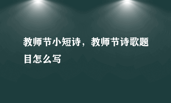 教师节小短诗，教师节诗歌题目怎么写