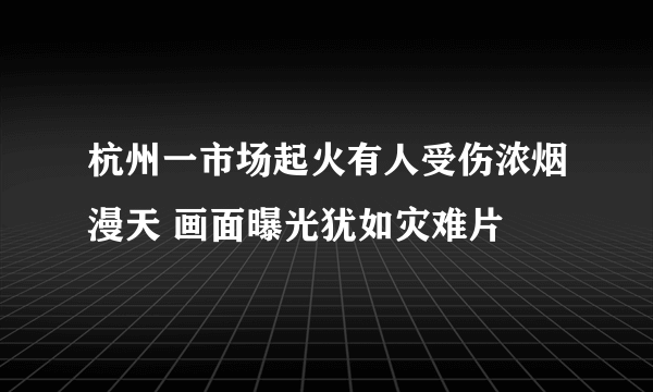 杭州一市场起火有人受伤浓烟漫天 画面曝光犹如灾难片