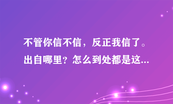 不管你信不信，反正我信了。出自哪里？怎么到处都是这句话，看着都烦？
