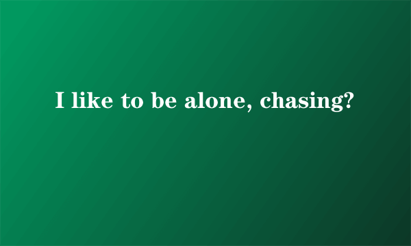 I like to be alone, chasing?