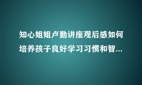 知心姐姐卢勤讲座观后感如何培养孩子良好学习习惯和智力潜能开发