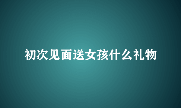 初次见面送女孩什么礼物