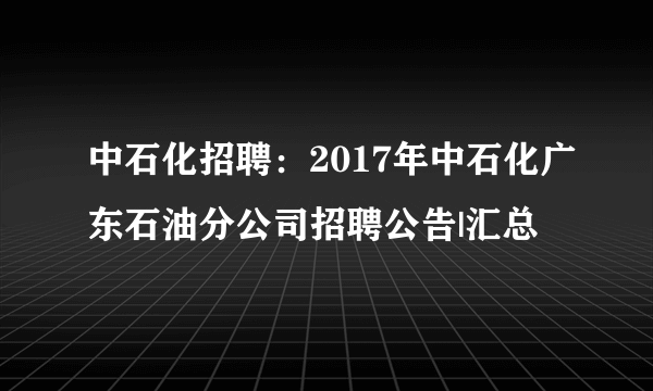 中石化招聘：2017年中石化广东石油分公司招聘公告|汇总