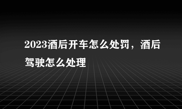 2023酒后开车怎么处罚，酒后驾驶怎么处理