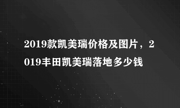 2019款凯美瑞价格及图片，2019丰田凯美瑞落地多少钱
