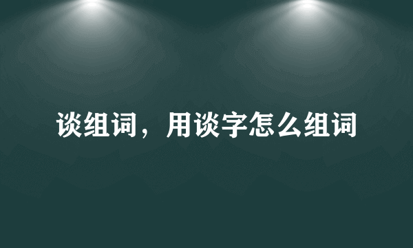 谈组词，用谈字怎么组词