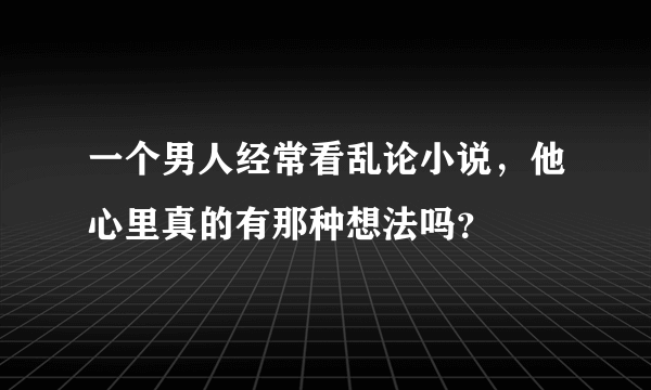 一个男人经常看乱论小说，他心里真的有那种想法吗？