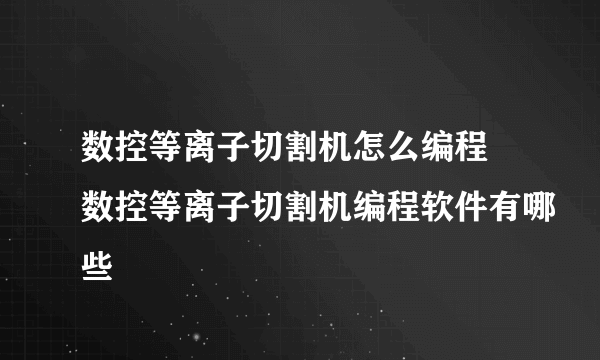 数控等离子切割机怎么编程 数控等离子切割机编程软件有哪些