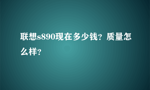 联想s890现在多少钱？质量怎么样？