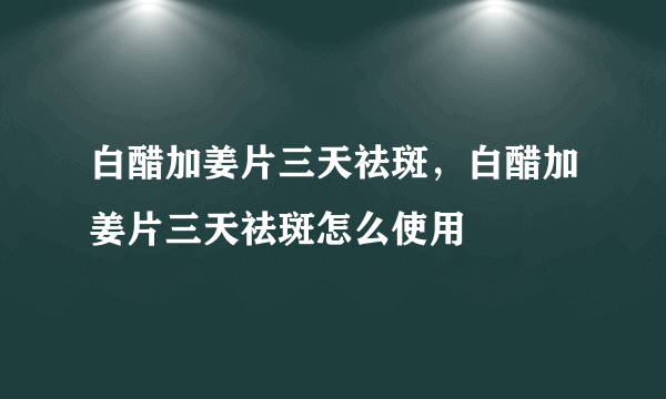 白醋加姜片三天祛斑，白醋加姜片三天祛斑怎么使用
