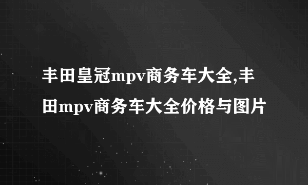 丰田皇冠mpv商务车大全,丰田mpv商务车大全价格与图片