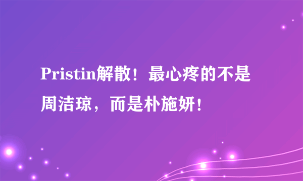 Pristin解散！最心疼的不是周洁琼，而是朴施妍！