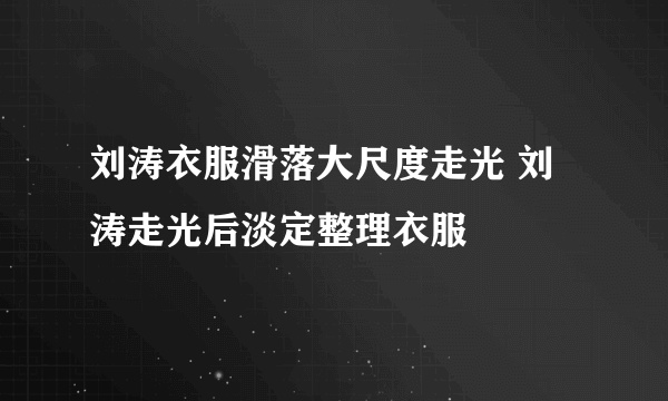 刘涛衣服滑落大尺度走光 刘涛走光后淡定整理衣服