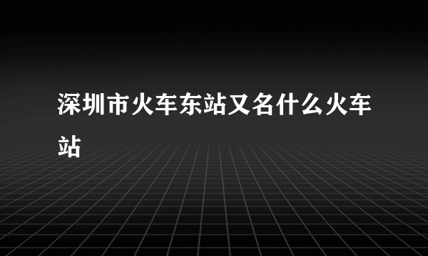 深圳市火车东站又名什么火车站