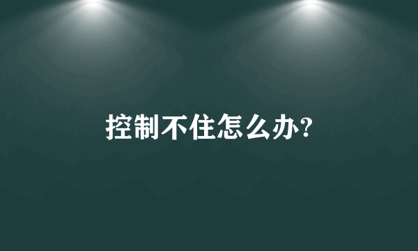 控制不住怎么办?