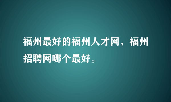福州最好的福州人才网，福州招聘网哪个最好。
