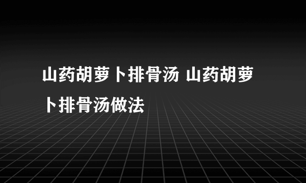 山药胡萝卜排骨汤 山药胡萝卜排骨汤做法