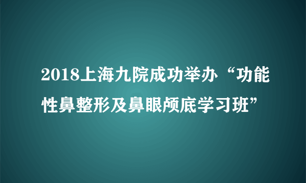 2018上海九院成功举办“功能性鼻整形及鼻眼颅底学习班”