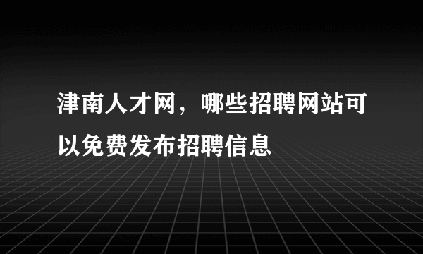 津南人才网，哪些招聘网站可以免费发布招聘信息