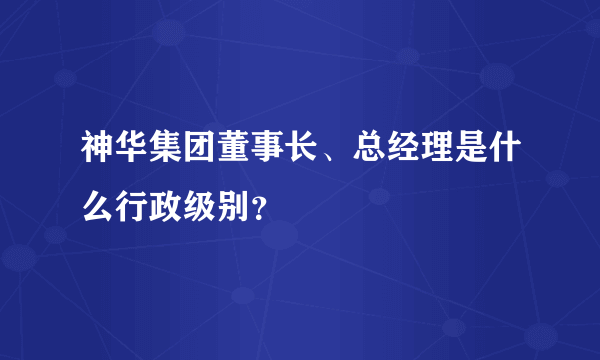 神华集团董事长、总经理是什么行政级别？