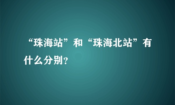 “珠海站”和“珠海北站”有什么分别？