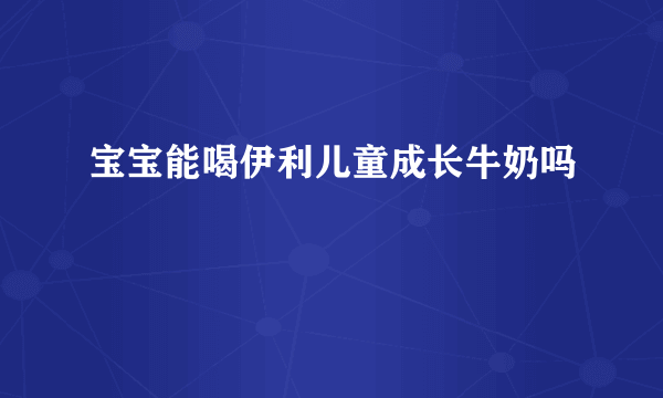 宝宝能喝伊利儿童成长牛奶吗