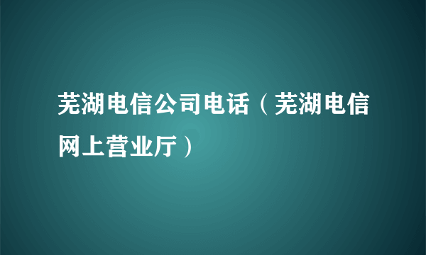 芜湖电信公司电话（芜湖电信网上营业厅）